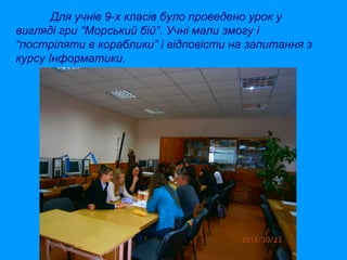 Для учнів 9-х класів було проведено урок у
вигляді гри “Морський бій”. Учні мали змогу і
“постріляти в кораблики” і відповісти на запитання з
курсу Інформатики.

 