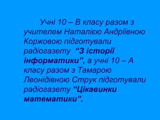 Учні 10 – В класу разом з
учителем Наталією Андріївною
Коржовою підготували
радіогазету “З історії
інформатики”, а учні 10 – А
класу разом з Тамарою
Леонідівною Струк підготували
радіогазету “Цікавинки
математики”.

 