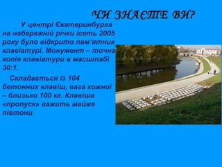 ЧИ ЗНАЄТЕ ВИ?

У центрі Єкатеринбурга
на набережній річки Ісеть 2005
року було відкрито пам’ятник
клавіатурі. Монумент – точна
копія клавіатури в масштабі
30:1.
Складається із 104
бетонних клавіш, вага кожної
– близько 100 кг. Клавіша
«пропуск» важить майже
півтони.

 