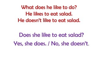 What does he like to do?
He likes to eat salad.
He doesn’t like to eat salad.

Does she like to eat salad?
Yes, she does. / No, she doesn’t.

 