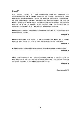 Θέμα 4ο
Στην ιδιωτική εταιρεία ΧΥΖ κάθε εργαζόμενος κατά την πρόσληψή του
διαπραγματεύεται για το βασικό μισθό που θα λαμβάνει. Επιπρόσθετα, κάθε
τριετία που συμπληρώνει στην εργασία του ανεβαίνει μισθολογικό κλιμάκιο (ΜΚ).
Για κάθε βαθμίδα που ανεβαίνει ο εργαζόμενος λαμβάνει επίδομα 200 € (πχ αν
κάποιος εργαζόμενος έχει εργαστεί από 3 έτη ανήκει στο πρώτο ΜΚ και λαμβάνει
επίδομα 200 €, αν έχει εργαστεί 6 έτη εργασίας ανήκει στο δεύτερο ΜΚ και
λαμβάνει επίδομα 400 € κ.ο.κ.). Να αναπτύξετε αλγόριθμο, ο οποίος:
Α) να διαβάζει για έναν εργαζόμενο το βασικό του μισθό και τα έτη υπηρεσίας που
εργάζεται στην εταιρεία.
Μονάδες 2
Β) να υπολογίζει και να εκτυπώνει το ΜΚ του εργαζομένου, καθώς και το σχετικό
επίδομα. Να εκτυπώνεται επίσης το ποσό των μεικτών μηνιαίων αποδοχών.
Μονάδες 6
Γ) να εκτυπώνει ποιο ποσοστό των μηνιαίων αποδοχών αποτελεί το επίδομα ΜΚ.
Μονάδες 5

Δ) Με το νέο εργασιακό νόμο, ο βασικός μισθός υπόκειται σε κρατήσεις 10% και
κάθε επίδομα σε κρατήσεις 8%. Να εκτυπώνεται λοιπόν, το ποσό των καθαρών
αποδοχών καθώς και το συνολικό ποσό των κρατήσεων.
Μονάδες 7

Καλή επιτυχία!!!!

4

 