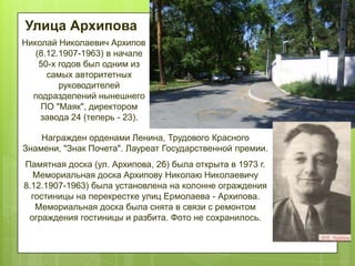 Улица Архипова
Николай Николаевич Архипов
(8.12.1907-1963) в начале
50-х годов был одним из
самых авторитетных
руководителей
подразделений нынешнего
ПО "Маяк", директором
завода 24 (теперь - 23).
Награжден орденами Ленина, Трудового Красного
Знамени, "Знак Почета". Лауреат Государственной премии.
Памятная доска (ул. Архипова, 2б) была открыта в 1973 г.
Мемориальная доска Архипову Николаю Николаевичу
8.12.1907-1963) была установлена на колонне ограждения
гостиницы на перекрестке улиц Ермолаева - Архипова.
Мемориальная доска была снята в связи с ремонтом
ограждения гостиницы и разбита. Фото не сохранилось.

 