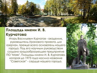 Площадь имени И. В.
Курчатова
Игорь Васильевич Курчатов - академик,
руководитель Уранового проекта, для
озерчан, прежде всего основатель нашего
города. Под его научным руководством
создано градообразующее предприятие
ПО "Маяк". Площадь имени И. В. Курчатова,
которая до 1973 года носила название
“Советская” - сердце нашего города.

 