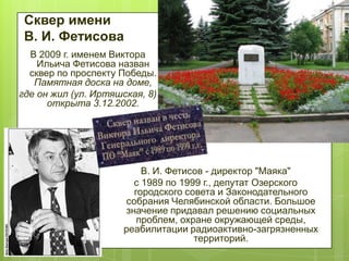 Сквер имени
В. И. Фетисова
В 2009 г. именем Виктора
Ильича Фетисова назван
сквер по проспекту Победы.
Памятная доска на доме,
где он жил (ул. Иртяшская, 8)
открыта 3.12.2002.

В. И. Фетисов - директор "Маяка"
с 1989 по 1999 г., депутат Озерского
городского совета и Законодательного
собрания Челябинской области. Большое
значение придавал решению социальных
проблем, охране окружающей среды,
реабилитации радиоактивно-загрязненных
территорий.

 