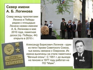 Сквер имени
А. Б. Логинова
Сквер между проспектами
Ленина и Победы
рядом с площадью
Ленина назван именем
А. Б. Логинова в мае
2010 года, памятная
доска (пр. Победы, 44)
открыта в 2010 г.
Александр Борисович Логинов - один
из пяти Героев Советского Союза,
чья жизнь связана с Озерском. Их
имена высечены на стеле памятника
"Вечный огонь". С 1951 г. до выхода
на пенсию в 1977 году работал на
ПО "Маяк".

 