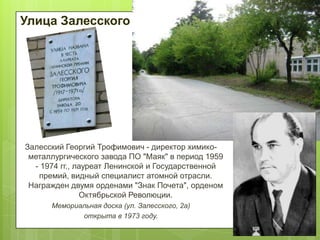 Улица Залесского

Залесский Георгий Трофимович - директор химикометаллургического завода ПО "Маяк" в период 1959
- 1974 гг., лауреат Ленинской и Государственной
премий, видный специалист атомной отрасли.
Награжден двумя орденами "Знак Почета", орденом
Октябрьской Революции.
Мемориальная доска (ул. Залесского, 2а)
открыта в 1973 году.

 