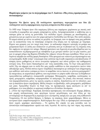 Παράλληλο κείμενο για το πεζογράφημα του Γ. Ιωάννου «Μες στους προσφυγικούς
συνοικισμούς»
Εργασία: Να βρείτε τρεις (3) τουλάχιστον ομοιότητες περιεχομένου και δύο (2)
τουλάχιστον κοινές αφηγηματικές τεχνικές ανάμεσα στα δύο κείμενα.
Το 1955 στην Τούμπα ήταν όλο παράγκες ξύλινες και παρόμοια χαμόσπιτα με σκεπές από
τενεκέδες ή κεραμίδια και μικρές ασπρισμένες αυλές. Αστραφτοκοπούσε ο ασβέστης και η
πάστρα μέσα σε κείνη τη μουντάδα. Για στολίδια είχανε γλάστρες με σκουλαρικιές, με
μπιγκόνιες και με γεράνια και στο χώμα φυτεμένα λουλούδια και δέντρα. Πιο πολύ ακακίες.
Ή καμιά καϊσιά με κείνα τα καΐσια τα μεγάλα, τα ζουμερά, που το άρωμά τους μας μεθούσε
και τα κουκούτσια τους τα τσακίζαμε ανάμεσα στις πέτρες και τα τρώγαμε με λαχτάρα.
Είχανε και μουριές για τον παχύ τους ίσκιο· το καλοκαίρι πέφτανε καταγής τα μούρα και
μαυροκοκινίζανε οι αυλές και πλάκωναν οι μέλισσες που με το βουητό και τις τσιμπιές τους
δεν αφήνανε σε ησυχία τον κόσμο. Μερικοί φυτεύανε και λεμονιές σε μεγάλα βαρέλια και τις
κουκουλώνανε τη βαρυχειμωνιά με τσουβάλια ή με χοντρά νάυλον για να μην καούνε, μια
και το ψυχρό κλίμα της Βορείου Ελλάδος δεν σήκωνε τέτοια δέντρα ευαίσθητα. Ήταν και τα
λεμόνια ακριβά και πολλές φορές δυσεύρετα. Όλα φτωχικά και ταπεινά μα περιποιημένα και
ανοιχτόκαρδα. Κάθε τιτίζα1 νοικοκυρά στην αυλίτσα της ένιωθε παραπάνω από βασίλισσα. Ο
κόσμος ήτανε μαθημένος σε πέντε αναγκαία πράματα, εκεί πάνω χτίζανε την καθημερινή
ευτυχία τους. Έτσι ήτανε δασκαλεμένοι απ’ τους παππούδες τους. Το λίγο τούς φαινότανε
πολύ. Όχι σα σήμερα που το πολύ δεν μας γεμίζει καθόλου κι όσο αυγαταίνει εκείνο τόσο
αδειάζουμε εμείς. Πολλά σπίτια είχανε τσαρδάκια σκεπασμένα με σαλκίμια 2 και κληματαριές
και καθόταν από κάτω ο κόσμος κι έπινε το καφεδάκι του κι έκαναν οι γείτονες μουχαμπέτι 3.
Σε σκαμνάκια, σε καρεκλάκια ψάθινα, που περνούσαν οι γύφτοι κάθε τόσο και τα διόρθωναν
τραγουδώντας καθισμένοι σταυροπόδι κατάχαμα. Μουχαμπέτι, καφεδάκι, κουλουράκι το
πρωί, μουχαμπέτι, καφεδάκι, κουραμπιεδάκι το απόγευμα. Τα γλυκά, όλα σπιτικά, σπάνια
του ζαχαροπλαστείου, μόνο τις τρανές γιορτές οι πάστες. Σοκολατίνες επί το πλείστον, μια
και η σοκολάτα ήτανε περιζήτητη. Μόλις έπαιρνε να βραδιάζει, πάλι μουχαμπέτι, μεζεδάκια
και ρακί. Τραγούδια λέγανε τα δικά τους, τα προσφυγικά, όμως ακούγανε κι απ’ το
ραδιόφων, ό,τι τους έβαζαν οι κρατικοί σταθμοί κι ο Ενόπλων Δυνάμεων.
[…] Έτσι την περνούσαμε. Χαμοζωή. Σπιτάκια προσφυγικά, του εποικισμού. Είχαμε, βέβαια,
και μικρές πολυκατοικίες που αργότερα έγιναν μεγαλύτερες, και στο τέλος με την
αντιπαροχή του Καραμανλή η περιοχή έγινε αγνώριστη, ακόμη και για μας τους καθεαυτού
Τουμπιώτες. Οι πιο πολλοί δρόμοι, τι δρόμοι, τα σοκάκια, ήταν χωματόδρομοι. Μόνο οι
κεντρικοί ήταν ασφαλτοστρωμένοι. Καλντερίμια δεν είχε. Όλοι οι προσφυγικοί συνοικισμοί
ήταν αγροί, χωράφια ακατοίκητα…. Το κράτος δεν γύριζε να μας κοιτάξει, και τα
αυτοκίνητα κυκλοφορούσαν αραιά και πού, λιγοστά. Κι εκείνα, όχι σαν τώρα, της κακιάς
1
2
3 [1] Τιτίζα (τουρκ. titiz): σχολιαστική, τυπική.

[2] Σαλκίμι (τουρκ. salkim): είδος αναρριχώμενης ακακίας με μωβ τσαμπιά.
[3] Μουχαμπέτι (τουρκ. muhabbet): κουβεντολόι.
21

 