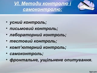 VІ. Методи контролю і
самоконтролю:
•
•
•
•
•
•
•

усний контроль;
письмовий контроль;
лабораторний контроль;
тестовий контроль;
комп’ютерний контроль;
самоконтроль;
фронтальне, ущільнене опитування.

 