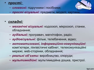 • прості:
– словесні: підручники і посібники;
– прості візуальні: предмети, моделі, картини;

• складні:
– механічні візуальні: кодоскоп, мікроскоп, станки,
обладнання;
– аудіальні: програвач, магнітофон, радіо;
– аудіовізуальні: фільм, телебачення, відео;
– автоматизовані, інформаційно-комунікаційні:
комп’ютери, лінгвістичні кабінет, телекомунікаційні
мережі, web-сторінки, обладнання;
– реальні об’єкти: виробництво, споруди;
– мультимедійні: мультимедійна дошка, пристрої.

 