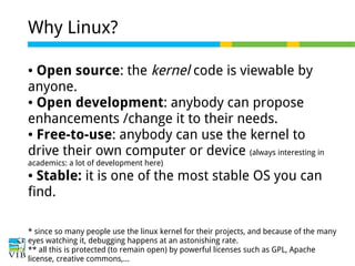 Why Linux?
Open source: the kernel code is viewable by
anyone.
● Open development: anybody can propose
enhancements /change it to their needs.
● Free-to-use: anybody can use the kernel to
drive their own computer or device (always interesting in
●

academics: a lot of development here)

Stable: it is one of the most stable OS you can
find.
●

* since so many people use the linux kernel for their projects, and because of the many
eyes watching it, debugging happens at an astonishing rate.
** all this is protected (to remain open) by powerful licenses such as GPL, Apache
license, creative commons,...

 