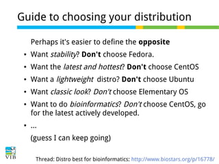 Guide to choosing your distribution
Perhaps it's easier to define the opposite
●

Want stability? Don't choose Fedora.

●

Want the latest and hottest? Don't choose CentOS

●

Want a lightweight distro? Don't choose Ubuntu

●

Want classic look? Don't choose Elementary OS

●

●

Want to do bioinformatics? Don't choose CentOS, go
for the latest actively developed.
...
(guess I can keep going)
Thread: Distro best for bioinformatics: http://www.biostars.org/p/16778/

 