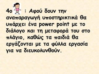 4ο
: Αφού δουν την
αναπαραγωγή υποστηρικτικά θα
υπάρχει ένα power point με το
διάλογο και τη μεταφορά του στο
πλάγιο, καθώς τα παιδιά θα
εργάζονται με τα φύλλα εργασία
για να διευκολυνθούν.

 