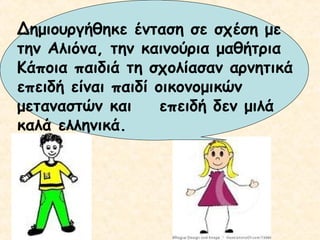 Δημιουργήθηκε ένταση σε σχέση με
την Αλιόνα, την καινούρια μαθήτρια
Κάποια παιδιά τη σχολίασαν αρνητικά
επειδή είναι παιδί οικονομικών
μεταναστών και
επειδή δεν μιλά
καλά ελληνικά.

 