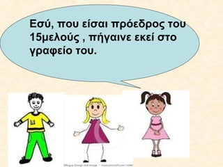 Εσύ, που είσαι πρόεδρος του
15μελούς , πήγαινε εκεί στο
γραφείο του.

 