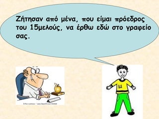 Ζήτησαν από μένα, που είμαι πρόεδρος
του 15μελούς, να έρθω εδώ στο γραφείο
σας.

 