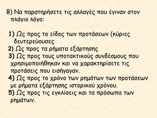Β) Να παρατηρήσετε τις αλλαγές που έγιναν στον
πλάγιο λόγο:
1) Ως προς το είδος των προτάσεων (κύριες
δευτερεύουσες
2) Ως προς τα ρήματα εξάρτησης
3) Ως προς τους υποτακτικούς συνδέσμους που
χρησιμοποιήθηκαν και να χαρακτηρίσετε τις
προτάσεις που εισήγαγαν.
4) Ως προς το χρόνο των ρημάτων των προτάσεων
με ρήματα εξάρτησης ιστορικού χρόνου.
5) Ως προς τις εγκλίσεις και τα πρόσωπα των
ρημάτων.

 