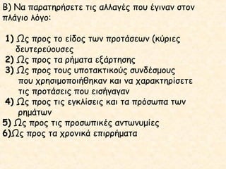 Β) Να παρατηρήσετε τις αλλαγές που έγιναν στον
πλάγιο λόγο:
1) Ως προς το είδος των προτάσεων (κύριες
δευτερεύουσες
2) Ως προς τα ρήματα εξάρτησης
3) Ως προς τους υποτακτικούς συνδέσμους
που χρησιμοποιήθηκαν και να χαρακτηρίσετε
τις προτάσεις που εισήγαγαν
4) Ως προς τις εγκλίσεις και τα πρόσωπα των
ρημάτων
5) Ως προς τις προσωπικές αντωνυμίες
6)Ως προς τα χρονικά επιρρήματα

 