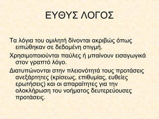 ΕΥΘΥΣ ΛΟΓΟΣ
Τα λόγια του ομιλητή δίνονται ακριβώς όπως
ειπώθηκαν σε δεδομένη στιγμή.
Χρησιμοποιούνται παύλες ή μπαίνουν εισαγωγικά
στον γραπτό λόγο.
Διατυπώνονται στην πλειονότητά τους προτάσεις
ανεξάρτητες (κρίσεως, επιθυμίας, ευθείες
ερωτήσεις) και οι απαραίτητες για την
ολοκλήρωση του νοήματος δευτερεύουσες
προτάσεις.

 