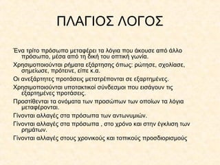 ΠΛΑΓΙΟΣ ΛΟΓΟΣ
Ένα τρίτο πρόσωπο μεταφέρει τα λόγια που άκουσε από άλλο
πρόσωπο, μέσα από τη δική του οπτική γωνία.
Χρησιμοποιούνται ρήματα εξάρτησης όπως: ρώτησε, σχολίασε,
σημείωσε, πρότεινε, είπε κ.α.
Οι ανεξάρτητες προτάσεις μετατρέπονται σε εξαρτημένες.
Χρησιμοποιούνται υποτακτικοί σύνδεσμοι που εισάγουν τις
εξαρτημένες προτάσεις.
Προστίθενται τα ονόματα των προσώπων των οποίων τα λόγια
μεταφέρονται.
Γίνονται αλλαγές στα πρόσωπα των αντωνυμιών.
Γίνονται αλλαγές στα πρόσωπα , στο χρόνο και στην έγκλιση των
ρημάτων.
Γίνονται αλλαγές στους χρονικούς και τοπικούς προσδιορισμούς

 