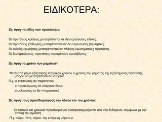 ΕΙΔΙΚΟΤΕΡΑ:
Ως προς το είδος των προτάσεων:
Οι προτάσεις κρίσεως μετατρέπονται σε δευτερεύουσες ειδικές.
Οι προτάσεις επιθυμίας μετατρέπονται σε δευτερεύουσες βουλητικές
Οι ευθείες ερωτήσεις μετατρέπονται σε πλάγιες ερωτηματικές προτάσεις
Οι δευτερεύουσες προτάσεις παραμένουν αμετάβλητες
Ως προς το χρόνο των ρημάτων:
Μετά από ρήμα εξάρτησης ιστορικού χρόνου ο χρόνος του ρήματος της εξαρτημένης πρότασης
μπορεί να μετατρέπεται σε ιστορικό
Π.χ. ο ενεστώτας σε παρατατικό
ο παρακείμενος σε υπερσυντέλικο
ο μέλλοντας σε θα +παρατατικό
Ως προς τους προσδιορισμούς του τόπου και του χρόνου:
Οι τοπικοί και χρονικοί προσδιορισμοί αναπροσαρμόζονται στα νέα δεδομένα, σύμφωνα με την
οπτική του ομιλητή.
Π.χ. τώρα- τότε, αύριο- την επόμενη μέρα κ.α.

 