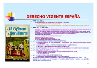 DERECHO VIGENTE ESPAÑA
ART. 105.B C.E.
DERECHO ACCESO DE LOS CIUDADANOS A LOS ARCHIVOS Y REGISTROS.
NO HACE REFERENCIA A TODA LA INFORMACIÓN
LÍMITES GENÉRICOS A SU EJERCICIO (SEGURIDAD Y DEFENSA, INVESTIGACIÓN DE DELITOS E INTIMIDAD DE
LAS PERSONAS.

ART. 37 LEY 30/1992
RECONOCE Y REGULA DERECHO CIUDADANOS A ACCEDER DOCUMENTOS QUE FORMEN PARTE UN EXPEDIENTE Y ESTEN
EN LOS ARCHIVOS ADMINISTRATIVOS, SIEMPRE QUE SEAN EXPEDIENTES FINALIZADOS.
EXCLUYE DEL DERECHO DE ACCESO LOS DOCUMENTOS QUE CONTENGAN DATOS RELATIVOS A LA INTIMIDAD DE LAS
PERSONAS Y SE EXIGE INTERÉS LEGÍTIMO Y DIRECTO. TAMBIÉN LIMITADO POR RAZONES DE INTERÉS PÚBLICO, POR
INTERESES DE TERCERO MÁS DIGNO PROTECCIÓN O PORQUE LO ESTABLEZCA UNA LEY.

REGULACIÓN INCOMPLETA
LO LIMITA A EXPEDIENTE ADMINISTRATIVO FINALIZADO
NO INCORPORA TEST DAÑO EFECTIVO
NO EXISTE PROCEDIMIENTO ESPECÍFICO
DE POCAS OBLIGACIONES PUBLICIDAD PRO ACTIVA

LEY 11/2007, DE 22 DE JUNIO DE ACCESO ELECTRÓNICO.
RECONOCE DERECHO DE LOS CIUDADANOS A RELACIONARSE CON ADMINISTRACIÓN USANDO MEDIOS
ELECTRÓNICOS.

LEY 17/2009 LIBRE ACCESO ACTIVIDADES DE SERVICIO Y SUS EJERCICIO.
INTRODUCE MAYORES OBLIGACIONES ELECTRÓNICAS
LEY 37/2007, DE 16 DE NOVIEMBRE, SOBRE REUTILIZACIÓN, INFORMACIÓN SECTOR PÚBLICO.
LEY REGULADORA BASES REGIMEN LOCAL
DERECHOS VECINOS A SER INFORMADO PREVIA PETICIÓN RAZONADA. (ART. 18.1.e)
DIFUSIÓN INFORMACIÓN ACTIVIDAD
ART. 77 ACCESO ELECTO

LEY 16/1985 PATRIMONIO HISTÓRICO ESPAÑOL
EN PRINCIPIO PATRIMONIO DOCUMENTAL ES DE LIBRE CONSULTA

ACCESO INFORMACIÓN MEDIOAMBIENTAL.LEY 27/2006 DE 18 DE JULIO QUE REGULA LOS
DERECHOS DE ACCESO A LA INFORMACION ,PARTICIPACION PUBLICA Y ACCESO A LA JUSTICIA
EN MATERIA MEDIOAMBIENTE
10

 