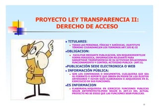 PROYECTO LEY TRANSPARENCIA II:
DERECHO DE ACCESO
TITULARES:
TODAS LAS PERSONAS. FÍSICAS Y JURÍDICAS. (SUSTITUYE
TÉRMINO CIUDADANO)EN LOS TERMINOS ART.105 B) CE

OBLIGACION:
FACILITAR MEDIANTE PUBLICACION, SIN REQUERIMIENTO,DE
FORMA PERIODICA, INFORMACION RELEVANTE PARA
GARANTIZAR TRANSPARENCIA DE SU ACTIVIDAD RELACIONADA
FUNCIONAMIENTO Y CONTROL ACTIVIDAD PUBLICA (ART.5).

PUBLICACIÓN SEDE ELECTRONICA O WEB
INFORMACIÓN PÚBLICA:
SON LOS CONTENIDOS O DOCUMENTOS, CUALQUIERA QUE SEA
SU FORMATO O SOPORTE QUE OBREN EN PODER DE LOS SUJETOS
ANTERIORES Y HAYAN SIDO ELABORADOS O ADQUIRIDOS EN EL
EJERCIUCIO DE SUS FUNCIONES.

ES INFORMACION
ELABORADA/ADQUIRIDA EN EJERCICIO FUNCIONES PUBLICAS
SEGÚN ANTEPROYECTO.PERO SEGÚN EL ART.13 DEL ACTUAL
PROYECTO NO SE EXIGE QUE LAS FUNCIONES SEAN PUBLICAS.

12

 