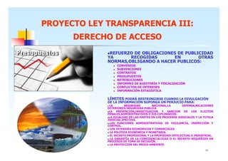 PROYECTO LEY TRANSPARENCIA III:
DERECHO DE ACCESO
REFUERZO DE OBLIGACIONES DE PUBLICIDAD
YA
RECOGIDAS
EN
OTRAS
NORMAS,OBLIGANDO A HACER PUBLICOS:
CONVENIOS
SUBVENCIONES
CONTRATOS
PRESUPUESTOS
RETRIBUCIONES
INFORMES DE AUDITORÍA Y FISCALIZACIÓN
CONFLICTOS DE INTERESES
INFORMACIÓN ESTADÍSTICA

LÍMITES:PODRÁ RESTRINGIRSE CUANDO LA DIVULGACIÓN
DE LA INFORMACIÓN SUPONGA UN PERJUCIO PARA:
LA
SEGURIDAD
NACIONAL,LA
DEFENSA,RELACIONES
EXTERIORES/SEGURIDAD PUBLICA
LA PREVENCIÓN,INVESTIGACION Y SANCION DE LOS ILICITOS
PENALES,ADMINISTRATIVOS O DIS CIPLINARIOS.
LA IGUALDAD DE LAS PARTES EN LOS PROCESOS JUDICIALES Y LA TUTELA
JUDICIAL EFECTIVA.
LAS FUNCIONES ADMINISTRATIVAS DE VIGILANCIA, INSPECCIÓN Y
CONTROL.
LOS INTERESES ECONÓMICOS Y COMERCIALES.
LA POLÍTICA ECONÓMICA Y MONETARIA.
EL SECRETO PROFESIONAL Y LA PROPIEDAD INTELECTUAL E INDUSTRIAL.
LA GARANTÍA DE LA CONFIDENCIALIDAD O EL SECRETO REQUERIDO EN
PROCESOS DE TOMA DE DECISIÓN.
LA PROTECCIÓN DEL MEDIO AMBIENTE.
13

 