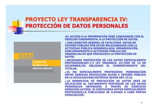 PROYECTO LEY TRANSPARENCIA IV:
PROTECCIÓN DE DATOS PERSONALES
EL ACCESO A LA INFORMACIÓN DEBE CONJUGARSE CON EL
DERECHO FUNDAMENTAL A LA PROTECCIÓN DE DATOS.
CON CARÁCTER GENERAL SE FACILITARÁ DATOS DE
INTERÉS PÚBLICO POR ESTAR RELACIONADOS CON LA
ACTIVIDAD PÚBLICA DESARROLLADA: ORGANIZACIÓN,
FUNCIONAMIENTO O ACTIVIDAD PÚBLICA DEL
ÓRGANO,SALVO QUE PREVALEZCA LA PROTECCIÓN DE
DATOS.
NECESARIA PROTECCIÓN DE LOS DATOS ESPECIALMENTE
PROTEGIDOS(ART.7.3 LEY ORGANICA 15/1999 DE 13 DE
DICIEMBRE):ES OBLIGADO EL CONSENTIMIENTO DEL
TITULAR.
SI NO ESPECIALMENTE PROTEGIDOS: PONDERACIÓN
ENTRE DERECHO PROTECCIÓN DATOS E INTERÉS PÚBLICO
EN LA DIVULGACIÓN(CRITERIOS SEGÚN ART.15.4).
LA NORMATIVA DE PROTECCIÓN DE DATOS SERÁ DE
APLICACIÓN AL TRATAMIENTO POSTERIOR DE LOS DATOS
PERSONALES OBTENIDOS A TRAVÉS DE EJERCICIO
DERECHOS ACCESO. SI CONTUVIERA DATOS ESPECIALMENTE
PROTEGIDOS,LA PUBLICIDAD SE LLEVARA A CABO PREVIA
DISOCIACION.
14

 