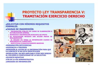 PROYECTO LEY TRANSPARENCIA V:
TRAMITACIÓN EJERCICIO DERECHO
SOLICITUD CON MÍNIMOS REQUISITOS
FORMALES.
CAUSAS DE INADMISIÓN:
INFORMACIÓN PÚBLICA EN CURSO DE ELABORACIÓN O
DE PUBLICACIÓN GENERAL
REFERIDAS A INFORMACIÓN AUXILIAR O DE APOYO
SU DIVULGACIÓN NECESITE UNA ACCIÓN PREVIA DE
REELABORACIÓN
EL ÓRGANO NO TENGA LA INFORMACIÓN CUANDO SE
DESCONOZCA EL COMPETENTE
REPETITIVAS O MANIFIESTAMENTE ABUSIVAS

SUBSANACIÓN DEFICIENCIAS
AUDIENCIA A TERCEROS
REMISIÓN AL AUTOR DE LA INFORMACIÓN PARA QUE
LA CONCRETE SI NO ESTA IDENTIFICADA
RESOLUCIÓN: UN MES AMPLIABLE OTRO MES DEBIDO
AL VOLUMEN O COMPLEJIDAD DE LA SOLICITUD.
SILENCIO NEGATIVO
FIN DE LA VÍA ADMINISTRATIVA
UNIDADES DE INFORMACIÓN
15

 