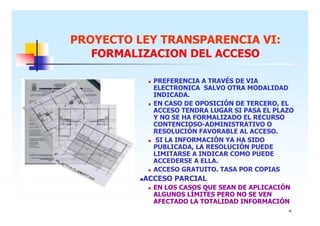 PROYECTO LEY TRANSPARENCIA VI:
FORMALIZACION DEL ACCESO
PREFERENCIA A TRAVÉS DE VIA
ELECTRONICA SALVO OTRA MODALIDAD
INDICADA.
EN CASO DE OPOSICIÓN DE TERCERO, EL
ACCESO TENDRA LUGAR SI PASA EL PLAZO
Y NO SE HA FORMALIZADO EL RECURSO
CONTENCIOSO-ADMINISTRATIVO O
RESOLUCIÓN FAVORABLE AL ACCESO.
SI LA INFORMACIÓN YA HA SIDO
PUBLICADA, LA RESOLUCIÓN PUEDE
LIMITARSE A INDICAR COMO PUEDE
ACCEDERSE A ELLA.
ACCESO GRATUITO. TASA POR COPIAS

ACCESO PARCIAL
EN LOS CASOS QUE SEAN DE APLICACIÓN
ALGUNOS LÍMITES PERO NO SE VEN
AFECTADO LA TOTALIDAD INFORMACIÓN
16

 
