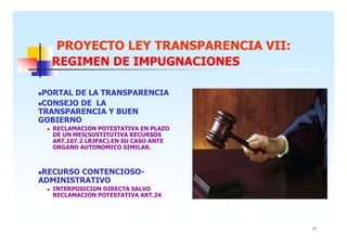 PROYECTO LEY TRANSPARENCIA VII:
REGIMEN DE IMPUGNACIONES
PORTAL DE LA TRANSPARENCIA
CONSEJO DE LA
TRANSPARENCIA Y BUEN
GOBIERNO
RECLAMACION POTESTATIVA EN PLAZO
DE UN MES(SUSTITUTIVA RECURSOS
ART.107.2 LRJPAC).EN SU CASO ANTE
ORGANO AUTONOMICO SIMILAR.

RECURSO CONTENCIOSOADMINISTRATIVO
INTERPOSICION DIRECTA SALVO
RECLAMACION POTESTATIVA ART.24

17

 