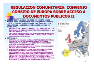 REGULACION COMUNITARIA: CONVENIO
CONSEJO DE EUROPA SOBRE ACCESO A
DOCUMENTOS PUBLICOS II
OBJETO CONVENIO DEL CONSEJO DE EUROPA SOBRE
ACCESO A LOS DOCUMENTOS PUBLICOS (APROBADO POR
CONSEJO EUROPA 27 NOVIEMBRE 2008)(ABIERTO A LA
ADHESIÓN DE LOS ESTADOS MIEMBROS DESDE 18 DE
JUNIO 2009).
RECONOCE DE MANERA EXPRESA EL DERECHO DE LOS
CIUDADANOS A ACCEDER A LA INFORMACION EN PODER DE LAS
INSTITUCIONES DE LA UE
DETERMINA UNOS MINIMOS QUE LOS ESTADOS MIEMBROS QUE
SE ADHIERAN DEBEN RESPETAR EN LA REGULACION ACCESO AL
DERECHO A LA INFORMACION

CONTENIDO
GARANTIA DEL DERECHO DE CUALQUIERA,SIN DISCRIMINACION
DE NINGUN TIPO Y SIN TENER QUE ACREDITAR INTERES
PARTICULAR, A ACCEDER A LOS DOCUMENTOS PUBLICOS EN
POSESION AUTORIDADES PUBLICAS
GARANTIA QUE LAS SOLICITUDES DE ACCESO NO TENGAN COSTE
SALVO EL VALOR DE LAS FOTOCOPIAS.
POSIBILIDAD ESTABLECER LISTA LIMITADA DE EXCEPCIONES
POR CRITERIOS INTERES PUBLICO.TIENEN QUE ESTAR
PREVISTOS EN LA LEY.Y SEAN NECESARIOS Y PROPORCIONALES
PARA PROTEGER OTROS DERECHOS O INTERESES LEGITIMOS.EL
ACCESO DEBE SER LA REGLA Y EL RECHAZO LA EXCEPCION Y DEBE
VALORARSE CASO POR CASO SI EL ACCESO PROVOCARIA UN
DAÑO REAL AL DERECHO O AL INTERES A PROTEGER Y PONDERAR
SI SE DA UN INTERES PUBLICO SUPERIOR EN LA DIFUSION.
5

 