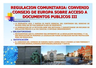 REGULACION COMUNITARIA: CONVENIO
CONSEJO DE EUROPA SOBRE ACCESO A
DOCUMENTOS PUBLICOS III
PROCEDIMIENTO
LA RESPUESTA AGIL Y RAPIDA ES PARTE ESENCIAL DEL CONTENIDO DEL DERECHO DE
ACCESO PERO NO SE FIJA NINGUN PLAZO DE RESPUESTA
LA DENEGACION DE LA PETICION DEBE SER MOTIVADA Y GARANTIZARSE UN RECURSO DE
APELACION PREVIO A LA VIA JUDICIAL O ENTIDAD INDEPENDIENTE

OBLIGATORIEDAD
NECESARIEDAD QUE EL CONVENIO SEA REFERENTE DE LA REGULACION NACIONAL Y Y AL
SER REGULACION DE MINIMOS LA LEGISLACION PUEDE ESTABLECER MAYOR PROTECCION
PERO NO REDUCIRLA.

RATIFICACIÓN
EL CONVENIO DEL CONSEJO DE EUROPA HASTA AHORA SOLO 5 PAISES LO HAN FIRMADO Y
RATIFICADO:BOSNIA,HUNGRIA,MONTENEGRO,NORUEGA Y SUECIA.

6

 