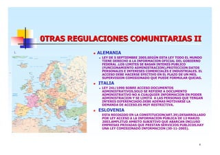 0TRAS REGULACIONES COMUNITARIAS II
1.

ALEMANIA
LEY DE 5 SEPTIEMBRE 2005.SEGÚN ESTA LEY TODO EL MUNDO
TIENE DERECHO A LA INFORMACION OFICIAL DEL GOBIERNO
FEDERAL .LOS LIMITES SE BASAN INTERES PUBLICO
(FUNCIONAMIENTO ADMINISTRACION),PROTECCION DATOS
PERSONALES E INTERESES COMERCIALES E INDUSTRIALES. EL
ACCESO DEBE HACERSE EFECTIVO EN EL PLAZO DE UN MES.
SUPERVISION COMISIONADO QUE PUEDE FORMULAR QUEJAS.

ITALIA
LEY 241/1990 SOBRE ACCESO DOCUMENTOS
ADMINISTRATIVOS.SOLO SE REFIERE A DOCUMENTO
ADMINISTRATIVO NO A CUALQUIER INFORMACION EN PODER
ADMINISTRACION Y SE LIMITA A LAS PERSONAS QUE TENGAN
INTERES DIFERENCIADO.DEBE ADEMAS MOTIVARSE LA
DEMANDA DE ACCESO.ES MUY RESTRICTIVA.

ESLOVENIA
-

ESTA RECOGIDO EN LA CONSTITUCION(ART.39).DESARROLLADO
POR LEY ACCESO A LA INFORMACION PUBLICA DE 13 MARZO
2003.AMPLITUD AMBITO SUBJETIVO QUE ABARCAN INCLUSO
EMPRESAS PRIVADAS QUE PRESTAN SERVICIOS PUBLICOS.HAY
UNA LEY COMISIONADO INFORMACION (30-11-2005).

8

 