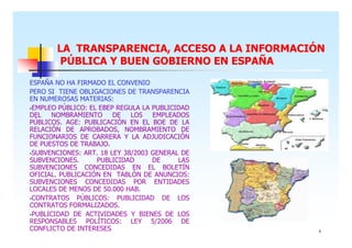 LA TRANSPARENCIA, ACCESO A LA INFORMACIÓN
PÚBLICA Y BUEN GOBIERNO EN ESPAÑA
ESPAÑA NO HA FIRMADO EL CONVENIO
PERO SI TIENE OBLIGACIONES DE TRANSPARENCIA
EN NUMEROSAS MATERIAS:
EMPLEO PÚBLICO: EL EBEP REGULA LA PUBLICIDAD
DEL
NOMBRAMIENTO
DE
LOS EMPLEADOS
PÚBLICOS. AGE: PUBLICACIÓN EN EL BOE DE LA
RELACIÓN DE APROBADOS, NOMBRAMIENTO DE
FUNCIONARIOS DE CARRERA Y LA ADJUDICACIÓN
DE PUESTOS DE TRABAJO.
SUBVENCIONES: ART. 18 LEY 38/2003 GENERAL DE
SUBVENCIONES.
PUBLICIDAD
DE
LAS
SUBVENCIONES CONCEDIDAS EN EL BOLETÍN
OFICIAL. PUBLICACIÓN EN TABLÓN DE ANUNCIOS:
SUBVENCIONES CONCEDIDAS POR ENTIDADES
LOCALES DE MENOS DE 50.000 HAB.
CONTRATOS PÚBLICOS: PUBLICIDAD DE LOS
CONTRATOS FORMALIZADOS.
PUBLICIDAD DE ACTIVIDADES Y BIENES DE LOS
RESPONSABLES POLÍTICOS: LEY 5/2006 DE
CONFLICTO DE INTERESES

9

 
