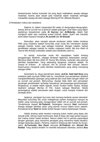 berkesimpulan bahwa bukanlah hal yang tepat meletakkan aswaja sebagai
madzhab, karena akan terjadi pola madzhab dalam madzhab sehingga
menjadilah aswaja tak lebih sebagai Manhaj Al Fikr (Metode Berpikir).
2.Perdebatan makna dan eksistensi
Selama ini, dalam masyarakat NU selalu di dengungkan-dengungkan,
bahwa ahll as sunnah wa al jama’ah adalah golongan umat Islam yang dalam
aqidahnya berpedoman pada Al Asy’ary dan Al-Maturdy, dalam fiqih
mengikuti salah satu madzhab empat (Hanafi, Maliki, Syafi’i dan Hanbali)
serta dalam tasawuf mengikuti Al Junaidi dan Al Ghozali.
Kemudian, akan menjadi sebuah terobosan brilian ketika misalnya
PMII yang notabene adalah komunitas anak muda NU memahami aswaja
sebagai metode, bukan saja sebagai madzhab. Dengan catatan, bahwa
pendekatan sebagai metode itu melalui ungkapan hadist: Ma Ana Alaihi Al
Yauma Wa Ashaby (metodeku adalah para sahabatku saat ini) .
Ini berarti, komunitas muda NU menjadikan hadist tentang
penggolongan Muslimin, sebagai landasan legitimasi keberadaan aswaja.
Memang istilah Ma Ana Alaihi Al Yauma Wa Ashaby, bukanlah satu-satunya
identitas keselamatan. Yang sebanding denganya misalnya adalah: As
Sawad Al A’dham , Al Jama’ah, Ahl As Sunnah Wal Jamaah. Namun
kesemuanya mengarah pada identitas keselamatan yang saling menopang
sebagai istilah.
Sementara itu, diluar pemaknaan diatas, prof.dr. Said Aqil Siraj yang
notabene katib syuriyah PBNU kala itu, mendobrak dua pemaknaan tersebut
mengidentifikasikan golongan yang selamat dari umat Islam dengan istilah ahl
as sunnah wal jamaah. Menurutnya, Aswaja tidak lebih dari pernyataan
semangat pendobrakan terhadap banyaknya penyimpangan-penyimpangan.
Ringkasnya, ia adalah istilah sejarah, bukan muatan hadist. Kedua, Aswaja
dipahami sebagai Manhaj Al Fikr, bukan sebagai Madzhab. Sebab
semangatnya adalah pencaraian jalan tengah, untuk menjadi moderat dari
berbagai aliran.
Agaknya, pendapat dua kubu tadi memang berbeda secara diametral.
Mayoritas komunitas NU untuk melegitimasi paham Aswajanya merujuk ke
hadist, yang memang jelas menggunakan istilah ahl as sunnah wal jamaah.
Terutamanya riwayat At-Thabrani. Sedangkan menurut Said memahami
Aswaja sebagai identitas aliran yang pernah muncul dalam kurun sejarah.
Konsekwensinya Said tak terlalu terikat dengan makna kebahasaan Aswaja.
Hadits tentang sekte tersebut memang bukan hadist yang lepas dari
banyak kritik. Artinya masih kontroversi. Baik di tinjau dari segi sanad maupun
dari makna matan hadist tersebut. Namun dalam hal ini penulis sependapat
dengan golongan yang menerima pendapat yang menerima hadits tersebut,
dengan beberapa alasan. Pertama, hadist ini didukung oleh Ashab As Sunan,
yakni; At-Turmudzi, Abu Daud, kemudia At-Thabrani dan Ahmad Bin
Hanbal. Yang disebut terakhir ini memiliki kedudukan istimewa, karena Ibnu

 