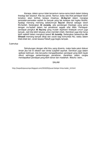 Kenapa, dalam qonun tidak tercantum nama-nama tokoh dalam bidang
theologi dan tasawuf. Kita tau persis. Namun, kalau kita lihat pendapat tokoh
tersebut, akan terlihat, betapa misalnya, Al-Asy’ari dalam mengkaji
persoalan-persoalan aqidah itu banyak yang tak terlepas dari logika filosifis.
Apalagi memang memang sebelumnyal Asy’ari dikenal sebagai tokoh
Mu’tazilah. Sedangkan Al Junaidy, ada pandangan theologis yang sama
dengan mu’tazilah dalam hal penafsiran segala sifat Allah. Pendapatpendapat pengikut Al Asy’ary yang mudah dipahami khalayak umum juga
banyak. Jadi kita lebih leluasa untuk memilah-milah. Demikian juga kita harus
lebih selektif dalam mengikuti taswuf Al Junaidy. Sedangkan tasawufnya AlGhozali memang banyak dikaji dan cocok bagi komunitas NU, walau dalam
kitab-kitab lain, corak tasawuf falsafi juga begitu tampak.
3.penutup
Sehubungan dengan sifat ilmu yang dinamis, maka tiada patut diskusi
ilmiah jika hal ini dikebiri dan dinilai subjektif sepihak. Demikian juga dalam
aplikasi keilmuan, kita berusaha mengaplikasikan pendapat yang lebih layak
diikuti sehingga perkembangan penafsiran, diarahkan dalam rangka
mendapatkan pendapat yang lebih benar dan maslahah. Waluhu ‘alam...
SALAM
http://expedisipassompa.blogspot.com/2010/03/pusat-belajar-lintas-kader_14.html

 