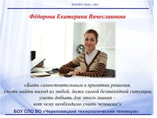 МАСТЕР ГОДА – 2013

Фёдорова Екатерина Вячеславовна

«Быть самостоятельным в принятии решения,
уметь найти выход из любой, даже самой безвыходной ситуации,
уметь добыть для этого знания –
вот чему необходимо учить человека!»
БОУ СПО ВО «Череповецкий технологический техникум»

 