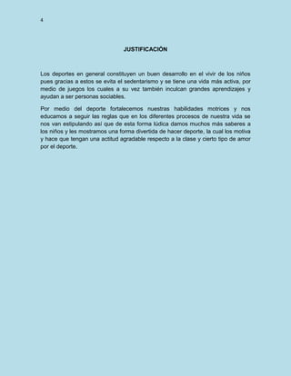 4

JUSTIFICACIÓN

Los deportes en general constituyen un buen desarrollo en el vivir de los niños
pues gracias a estos se evita el sedentarismo y se tiene una vida más activa, por
medio de juegos los cuales a su vez también inculcan grandes aprendizajes y
ayudan a ser personas sociables.
Por medio del deporte fortalecemos nuestras habilidades motrices y nos
educamos a seguir las reglas que en los diferentes procesos de nuestra vida se
nos van estipulando así que de esta forma lúdica damos muchos más saberes a
los niños y les mostramos una forma divertida de hacer deporte, la cual los motiva
y hace que tengan una actitud agradable respecto a la clase y cierto tipo de amor
por el deporte.

 