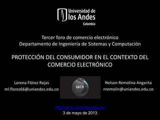 Tercer foro de comercio electrónico
Departamento de Ingeniería de Sistemas y Computación

PROTECCIÓN DEL CONSUMIDOR EN EL CONTEXTO DEL
COMERCIO ELECTRÓNICO
Lorena Flórez Rojas
ml.florez66@uniandes.edu.co

Nelson Remolina Angarita
nremolin@uniandes.edu.co

http://gecti.uniandes.edu.co/
3 de mayo de 2013

 