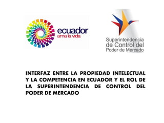 INTERFAZ ENTRE LA PROPIEDAD INTELECTUAL
Y LA COMPETENCIA EN ECUADOR Y EL ROL DE
LA SUPERINTENDENCIA DE CONTROL DEL
PODER DE MERCADO

 