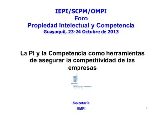 IEPI/SCPM/OMPI

Foro
Propiedad Intelectual y Competencia
Guayaquil, 23-24 Octubre de 2013

La PI y la Competencia como herramientas
de asegurar la competitividad de las
empresas

Secretaría
OMPI

1

 