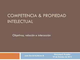 COMPETENCIA & PROPIEDAD
INTELECTUAL
Objetivos, relación e interacción

Juan David Gutiérrez R.

Guayaquil, Ecuador
23 de Octubre de 2013

 