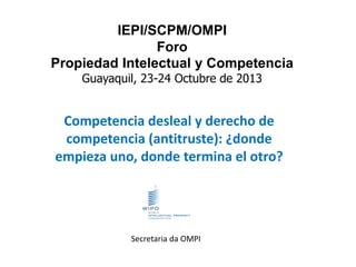 IEPI/SCPM/OMPI
Foro
Propiedad Intelectual y Competencia
Guayaquil, 23-24 Octubre de 2013

Competencia desleal y derecho de
competencia (antitruste): ¿donde
empieza uno, donde termina el otro?

Secretaria da OMPI

 