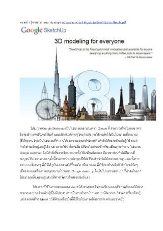 หน่วยที่ 1 รู้จักกับโปรแกรม sketchup 8 ความหมาย ความสาคัญและโยชน์ของโปรแกรม Sketchupได้

โปรแกรม Google Sketchup เป็นโปรแกรมออกแบบจาก Google ที่ สามารถสร้างโมเดลอาคาร
สิ่งก่อสร้าง เฟอร์นิเจอร์ สินค้าและผลิตภัณฑ์ต่างๆ โดยง่ายต่อการใช้งานทาให้เป็นโปรแกรมที่สามารถ
ใช้ได้ทุกคน โดยเป็นโปรแกรมที่ทางานได้สะดวกและรวดเร็วโดยสร้างคาสั่งให้สอดคล้องกับผู้ ใช้งานว่า
กาลังทาอะไรอยู่และผู้ใช้งานสามารถใช้คาสั่งต่อเนื่องได้โดยไม่ ต้องคลิกหรือเปลี่ยนการทางาน โปรแกรม
Google sketchup ยัง มีคาสั่งที่ฉลาดอีกมากมายทั้ง ให้เคลื่อนไหวและ มีมาตราส่วนทาให้ได้แบบที่
สมบูรณ์จริง ออกมาง่ายๆ ทั้งนี้สามารถนามาประยุกต์ใช้ต่อชีวิตประจาวันได้หลากหลายรูปแบบ ทั้งการ
ออกแบบ สิ่งต่างๆเพื่อให้ได้รูปโมเดลสามมิติที่สมจริง หรืออกแบบเพื่อใช้ก่อสร้างหรือใช้ประโยชน์จริงๆ
หรือออกแบบเพื่อความสนุกสนาน โปรแกรม Google sketchup จึงเป็นโปรแกรมออกแบบที่น่าสนใจมาก
โปรแกรมหนึ่งเพราะคุณสมบัติต่างๆที่ครบถ้วนของมันนั่นเอง
โปรแกรมที่ใช้ในการออกแบบ Model 3 มิติ สามารถสร้างงานเขียนแบบหรือภาพจาลองได้อย่าง
สะดวกและรวดเร็ว แม้ว่าผู้ที่ไม่มีประสบการณ์ในการทางานโปรแกรม 3 มิติมาก่อน ก็สามารถที่จะเรียนรู้
และลองหัดสร้าง Model 3 มิติด้วยเครื่องมือที่มีให้ในโปรแกรมได้อย่างง่ายดายและรวดเร็ว

 