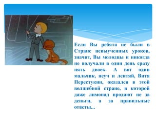 Если Вы ребята не были в
Стране невыученных уроков,
значит, Вы молодцы и никогда
не получали в один день сразу
пять двоек. А вот один
мальчик, неуч и лентяй, Витя
Перестукин, оказался в этой
волшебной стране, в которой
даже лимонад продают не за
деньги, а за правильные
ответы...

 