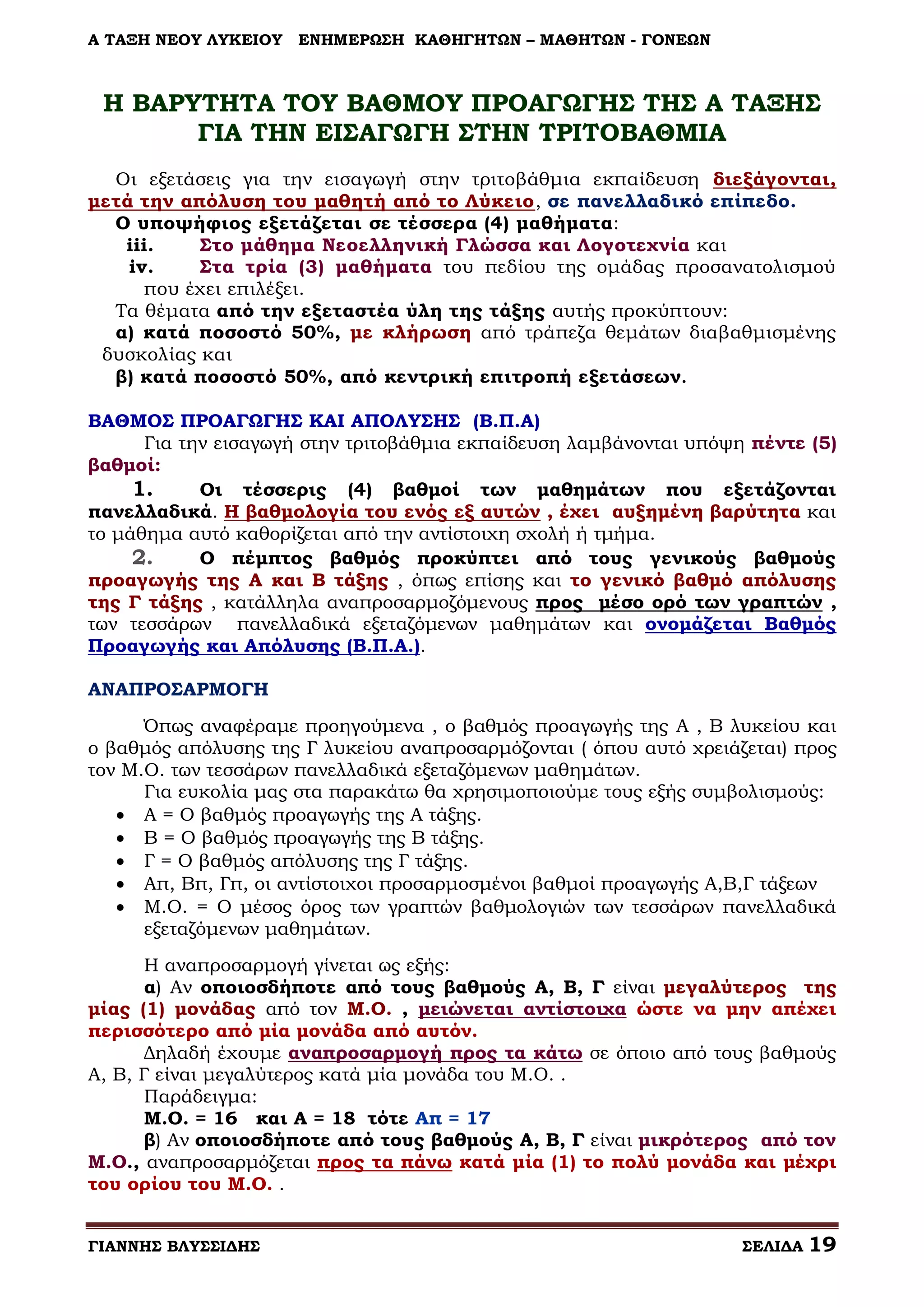 Α ΤΑΞΗ ΝΕΟΥ ΛΥΚΕΙΟΥ

ΕΝΗΜΕΡΩΣΗ ΚΑΘΗΓΗΤΩΝ – ΜΑΘΗΤΩΝ - ΓΟΝΕΩΝ

Η ΒΑΡΥΤΗΤΑ ΤΟΥ ΒΑΘΜΟΥ ΠΡΟΑΓΩΓΗΣ ΤΗΣ Α ΤΑΞΗΣ
ΓΙΑ ΤΗΝ ΕΙΣΑΓΩΓΗ ΣΤΗΝ ΤΡΙΤΟΒΑΘΜΙΑ
Οι εξετάσεις για την εισαγωγή στην τριτοβάθμια εκπαίδευση διεξάγονται,
μετά την απόλυση του μαθητή από το Λύκειο, σε πανελλαδικό επίπεδο.
Ο υποψήφιος εξετάζεται σε τέσσερα (4) μαθήματα:
iii.
Στο μάθημα Νεοελληνική Γλώσσα και Λογοτεχνία και
iv.
Στα τρία (3) μαθήματα του πεδίου της ομάδας προσανατολισμού
που έχει επιλέξει.
Τα θέματα από την εξεταστέα ύλη της τάξης αυτής προκύπτουν:
α) κατά ποσοστό 50%, με κλήρωση από τράπεζα θεμάτων διαβαθμισμένης
δυσκολίας και
β) κατά ποσοστό 50%, από κεντρική επιτροπή εξετάσεων.
ΒΑΘΜΟΣ ΠΡΟΑΓΩΓΗΣ ΚΑΙ ΑΠΟΛΥΣΗΣ (Β.Π.Α)
Για την εισαγωγή στην τριτοβάθμια εκπαίδευση λαμβάνονται υπόψη πέντε (5)
βαθμοί:
1.
Οι τέσσερις (4) βαθμοί των μαθημάτων που εξετάζονται
πανελλαδικά. Η βαθμολογία του ενός εξ αυτών , έχει αυξημένη βαρύτητα και
το μάθημα αυτό καθορίζεται από την αντίστοιχη σχολή ή τμήμα.
2.
Ο πέμπτος βαθμός προκύπτει από τους γενικούς βαθμούς
προαγωγής της Α και Β τάξης , όπως επίσης και το γενικό βαθμό απόλυσης
της Γ τάξης , κατάλληλα αναπροσαρμοζόμενους προς μέσο ορό των γραπτών ,
των τεσσάρων πανελλαδικά εξεταζόμενων μαθημάτων και ονομάζεται Βαθμός
Προαγωγής και Απόλυσης (Β.Π.Α.).
ΑΝΑΠΡΟΣΑΡΜΟΓΗ
Όπως αναφέραμε προηγούμενα , ο βαθμός προαγωγής της Α , Β λυκείου και
ο βαθμός απόλυσης της Γ λυκείου αναπροσαρμόζονται ( όπου αυτό χρειάζεται) προς
τον Μ.Ο. των τεσσάρων πανελλαδικά εξεταζόμενων μαθημάτων.
Για ευκολία μας στα παρακάτω θα χρησιμοποιούμε τους εξής συμβολισμούς:
 Α = Ο βαθμός προαγωγής της Α τάξης.
 Β = Ο βαθμός προαγωγής της Β τάξης.
 Γ = Ο βαθμός απόλυσης της Γ τάξης.
 Απ, Βπ, Γπ, οι αντίστοιχοι προσαρμοσμένοι βαθμοί προαγωγής Α,Β,Γ τάξεων
 Μ.Ο. = Ο μέσος όρος των γραπτών βαθμολογιών των τεσσάρων πανελλαδικά
εξεταζόμενων μαθημάτων.
Η αναπροσαρμογή γίνεται ως εξής:
α) Αν οποιοσδήποτε από τους βαθμούς Α, Β, Γ είναι μεγαλύτερος της
μίας (1) μονάδας από τον Μ.Ο. , μειώνεται αντίστοιχα ώστε να μην απέχει
περισσότερο από μία μονάδα από αυτόν.
Δηλαδή έχουμε αναπροσαρμογή προς τα κάτω σε όποιο από τους βαθμούς
Α, Β, Γ είναι μεγαλύτερος κατά μία μονάδα του Μ.Ο. .
Παράδειγμα:
Μ.Ο. = 16 και Α = 18 τότε Απ = 17
β) Αν οποιοσδήποτε από τους βαθμούς Α, Β, Γ είναι μικρότερος από τον
Μ.Ο., αναπροσαρμόζεται προς τα πάνω κατά μία (1) το πολύ μονάδα και μέχρι
του ορίου του Μ.Ο. .
ΓΙΑΝΝΗΣ ΒΛΥΣΣΙΔΗΣ

ΣΕΛΙΔΑ

19

 