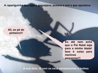 A rapariguinha que agora gaguejava, puxava a avó e que apontava: 
Ali, ao pé do 
pinheiro!!! 
Eu até nem acho 
que o Pai Natal seja 
para a minha idade! 
Isso é coisa para 
meninos 
pequenos!!! 
A avó dizia, lá com os seus pensamentos e botões 
 