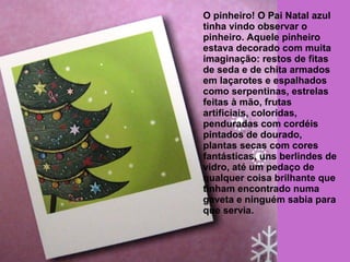 O pinheiro! O Pai Natal azul 
tinha vindo observar o 
pinheiro. Aquele pinheiro 
estava decorado com muita 
imaginação: restos de fitas 
de seda e de chita armados 
em laçarotes e espalhados 
como serpentinas, estrelas 
feitas à mão, frutas 
artificiais, coloridas, 
penduradas com cordéis 
pintados de dourado, 
plantas secas com cores 
fantásticas, uns berlindes de 
vidro, até um pedaço de 
qualquer coisa brilhante que 
tinham encontrado numa 
gaveta e ninguém sabia para 
que servia. 
 