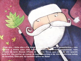 - Este ano – tinha dito o Pai Natal, para os seus botões e pensamentos – vou 
decorar a minha casa com folhas delicadas de árvores espantosas, com 
cristais de neve desses difíceis de ver nos flocos que caem do céu quando 
está frio, vou encher as mesas de bagas coloridas e de vidros coloridos todos 
os recantos. Este ano, eu também quero ter Natal. 
 